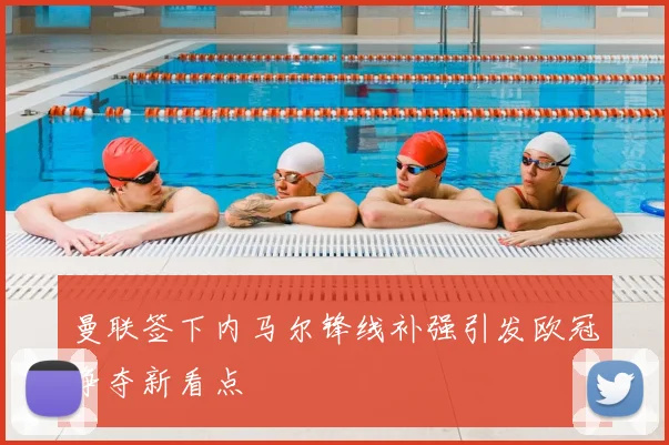 曼联签下内马尔锋线补强引发欧冠争夺新看点