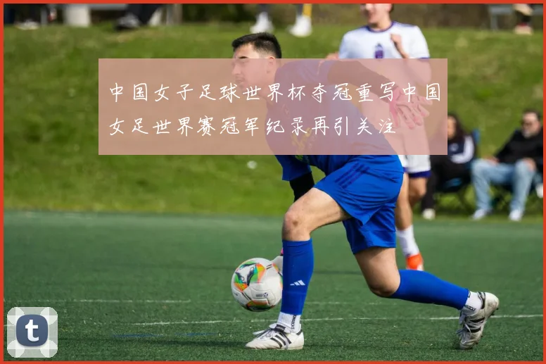 中国女子足球世界杯夺冠重写中国女足世界赛冠军纪录再引关注