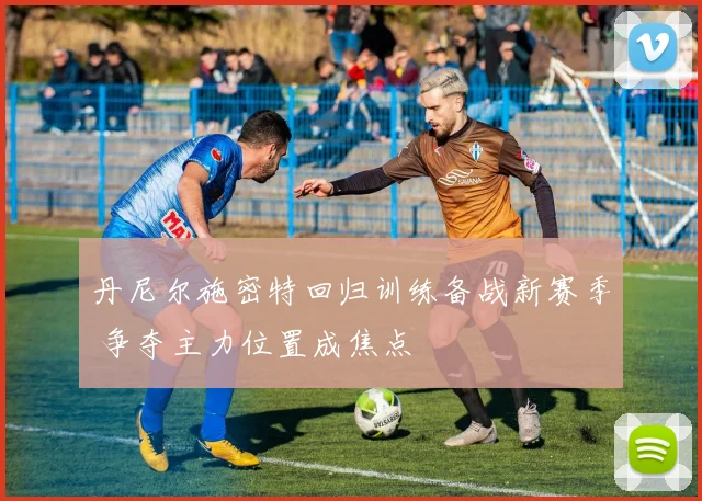 丹尼尔施密特回归训练备战新赛季 争夺主力位置成焦点