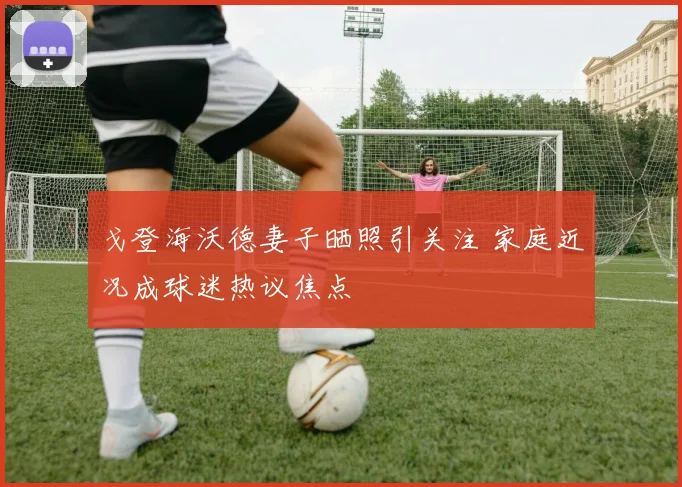 戈登海沃德妻子晒照引关注 家庭近况成球迷热议焦点