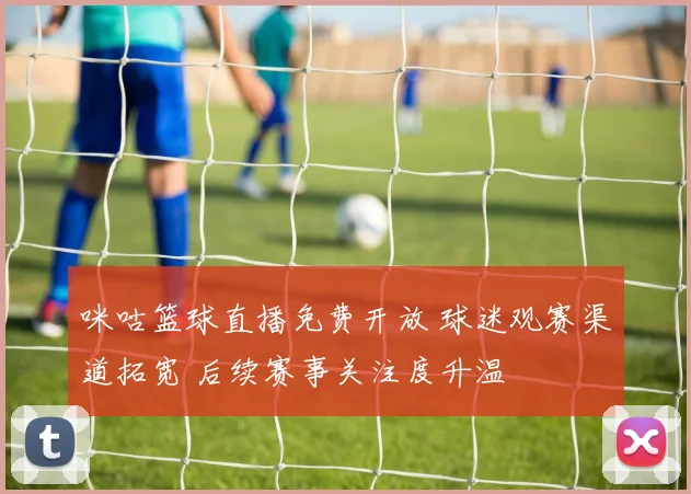 咪咕篮球直播免费开放 球迷观赛渠道拓宽 后续赛事关注度升温