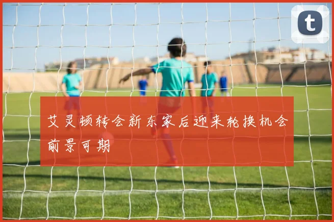 艾灵顿转会新东家后迎来轮换机会前景可期
