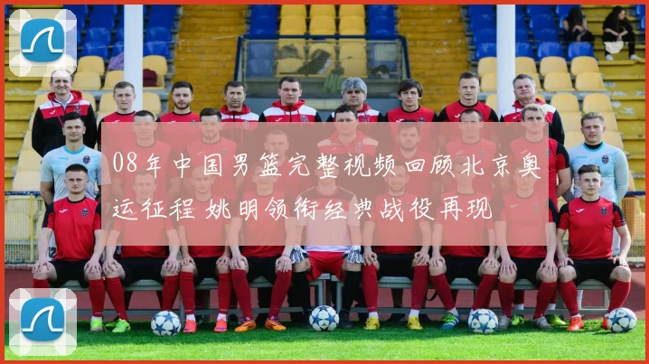 08年中国男篮完整视频回顾北京奥运征程 姚明领衔经典战役再现
