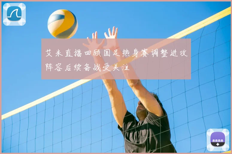 艾米直播回顾国足热身赛调整进攻阵容后续备战受关注