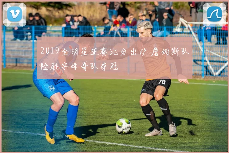 2019全明星正赛比分出炉 詹姆斯队险胜字母哥队夺冠