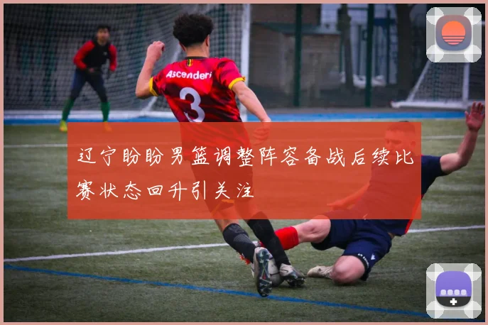 辽宁盼盼男篮调整阵容备战后续比赛状态回升引关注