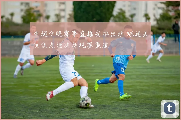 中超今晚赛事直播安排出炉 球迷关注焦点场次与观赛渠道