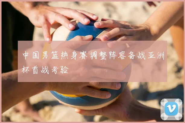 中国男篮热身赛调整阵容备战亚洲杯首战考验