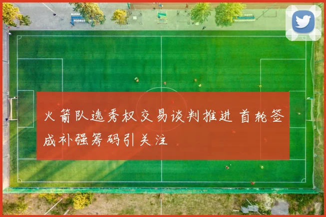 火箭队选秀权交易谈判推进 首轮签成补强筹码引关注