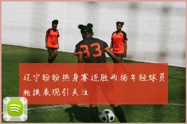 辽宁盼盼热身赛连胜两场年轻球员轮换表现引关注