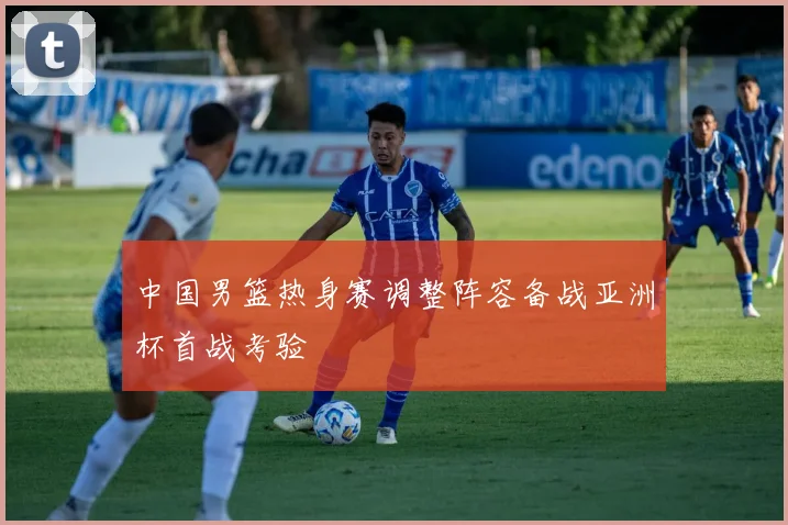 中国男篮热身赛调整阵容备战亚洲杯首战考验