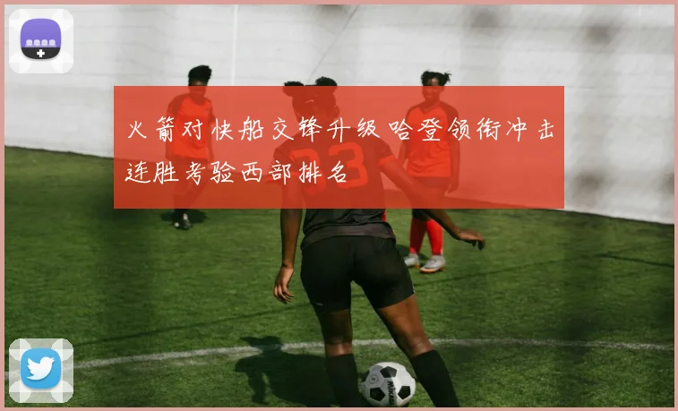 火箭对快船交锋升级 哈登领衔冲击连胜考验西部排名