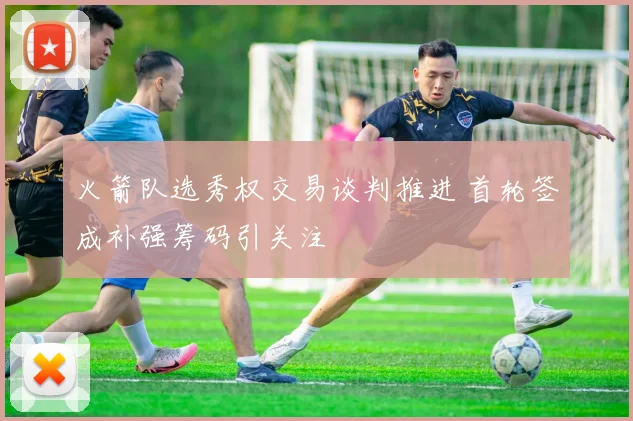火箭队选秀权交易谈判推进 首轮签成补强筹码引关注