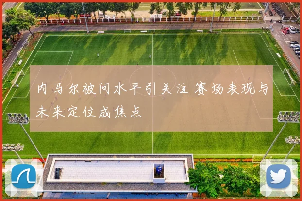 内马尔被问水平引关注 赛场表现与未来定位成焦点