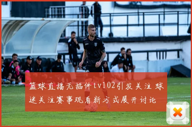 篮球直播无插件tv102引发关注 球迷关注赛事观看新方式展开讨论