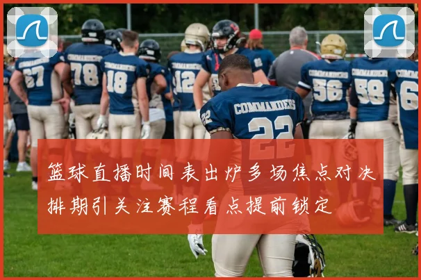 篮球直播时间表出炉多场焦点对决排期引关注赛程看点提前锁定