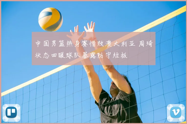 中国男篮热身赛惜败澳大利亚 周琦状态回暖球队暴露防守短板