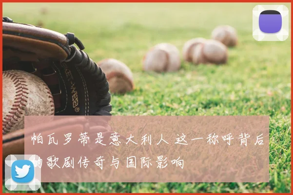 帕瓦罗蒂是意大利人 这一称呼背后的歌剧传奇与国际影响